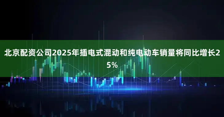 北京配资公司2025年插电式混动和纯电动车销量将同比增长25%