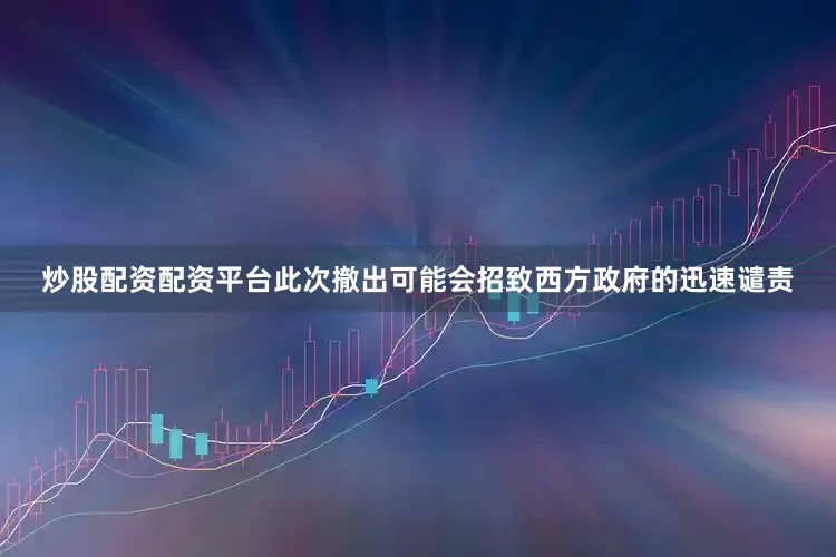 炒股配资配资平台此次撤出可能会招致西方政府的迅速谴责