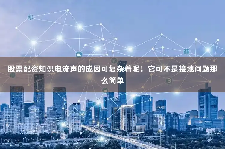 股票配资知识电流声的成因可复杂着呢！它可不是接地问题那么简单