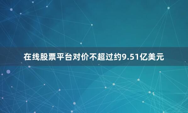 在线股票平台对价不超过约9.51亿美元