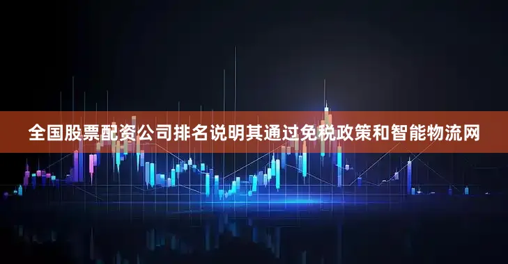 全国股票配资公司排名说明其通过免税政策和智能物流网