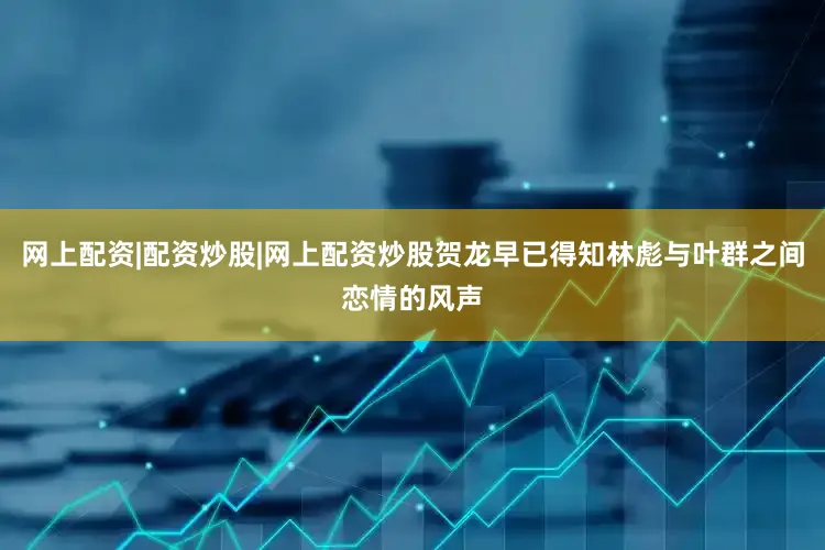网上配资|配资炒股|网上配资炒股贺龙早已得知林彪与叶群之间恋情的风声