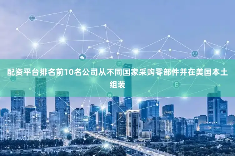 配资平台排名前10名公司从不同国家采购零部件并在美国本土组装