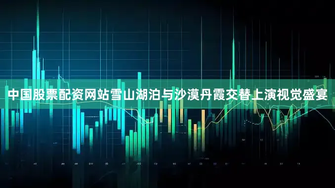 中国股票配资网站雪山湖泊与沙漠丹霞交替上演视觉盛宴