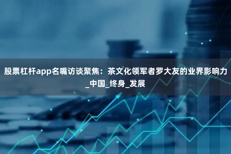 股票杠杆app名嘴访谈聚焦：茶文化领军者罗大友的业界影响力_中国_终身_发展
